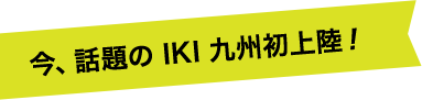 今、話題のIKI九州初上陸！